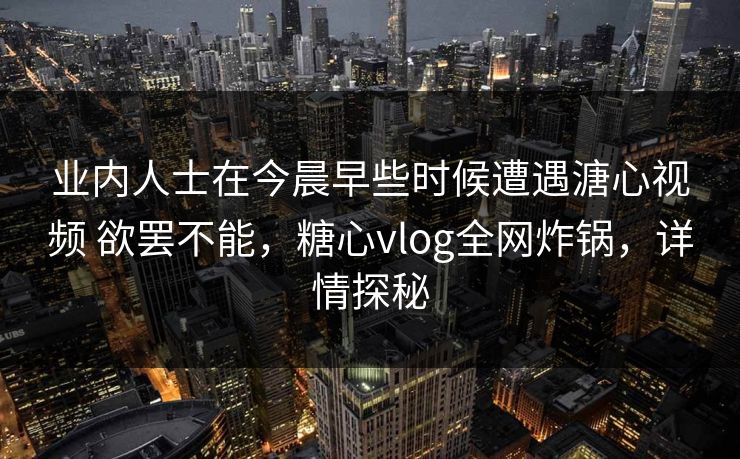 业内人士在今晨早些时候遭遇溏心视频 欲罢不能,糖心vlog全网炸锅,详情探秘 业内人士在今晨早些时候遭遇溏心视频 欲罢不能,糖心vlog全网炸锅,详情探秘