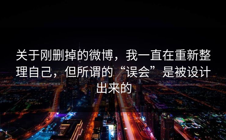 关于刚删掉的微博，我一直在重新整理自己，但所谓的“误会”是被设计出来的