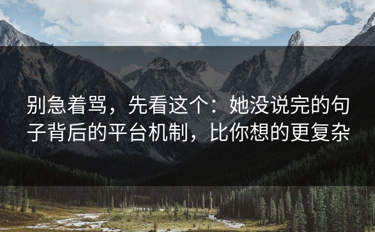 别急着骂，先看这个：她没说完的句子背后的平台机制，比你想的更复杂