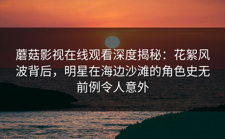 蘑菇影视在线观看深度揭秘：花絮风波背后，明星在海边沙滩的角色史无前例令人意外