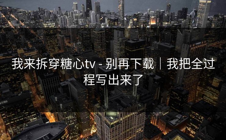 我来拆穿糖心tv - 别再下载|我把全过程写出来了 我来拆穿糖心tv - 别再下载|我把全过程写出来了
