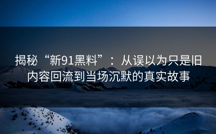 揭秘“新91黑料”:从误以为只是旧内容回流到当场沉默的真实故事 揭秘“新91黑料”:从误以为只是旧内容回流到当场沉默的真实故事