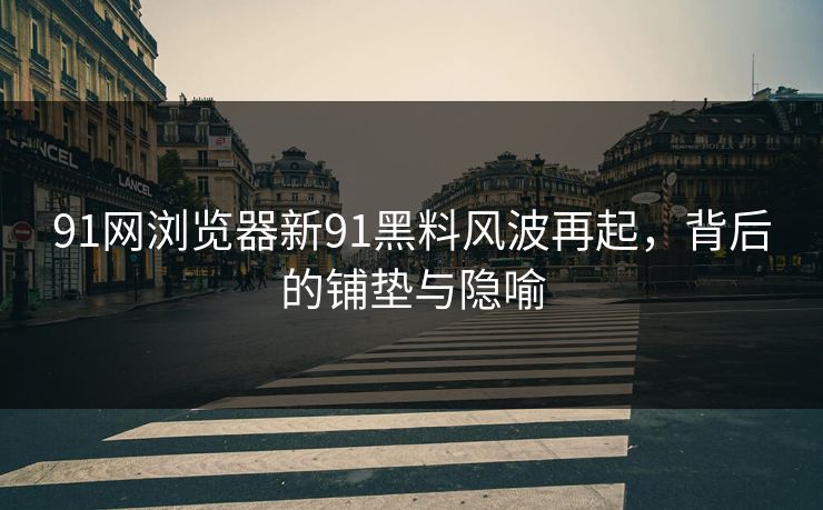 91网浏览器新91黑料风波再起，背后的铺垫与隐喻